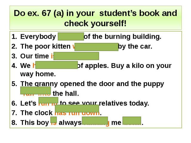 Do ex. 67 (a) in your student’s book and check yourself! Everybody ran out of the burning building. The poor kitten was run over by the car. Our time is running out. We have run out of apples. Buy a kilo on your way home. The granny opened the door …