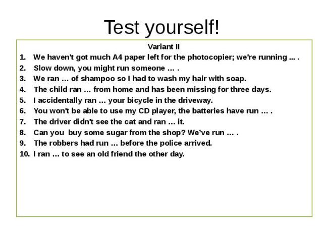 Test yourself! Variant II We haven't got much A4 paper left for the photocopier; we're running ... . Slow down, you might run someone … .  We ran … of shampoo so I had to wash my hair with soap. The child ran … from home and…