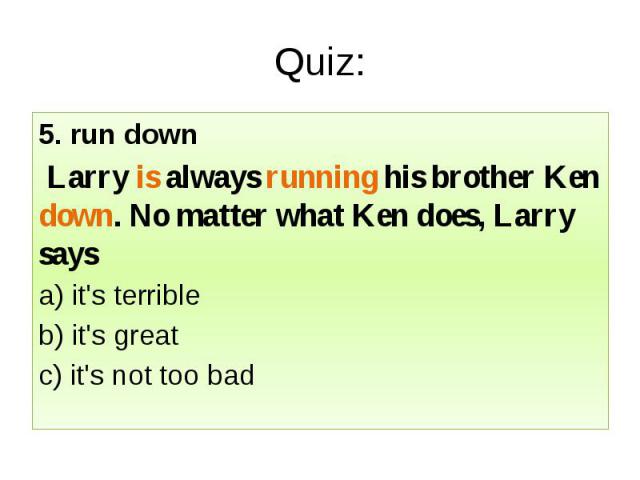 Quiz: 5. run down Larry is always running his brother Ken down. No matter what Ken does, Larry says a) it's terrible b) it's great c) it's not too bad