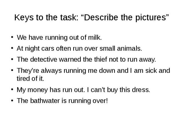 Keys to the task: “Describe the pictures” We have running out of milk. At night cars often run over small animals. The detective warned the thief not to run away. They’re always running me down and I am sick and tired of it. My money has run out. I …