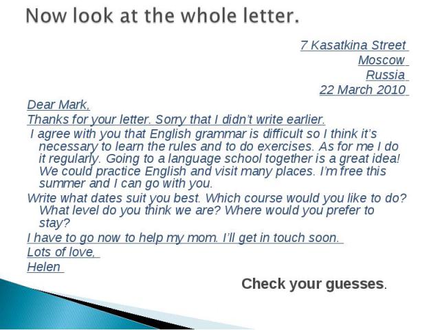 7 Kasаtkina Street 7 Kasаtkina Street Moscow Russia 22 March 2010 Dear Mark, Thanks for your letter. Sorry that I didn’t write earlier. I agree with you that English grammar is difficult so I think it’s necessary to learn the rules and to do exercis…