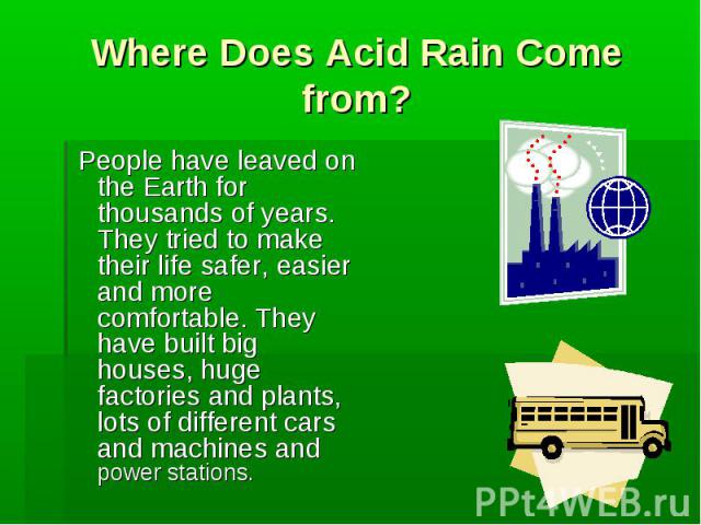 Where Does Acid Rain Come from? People have leaved on the Earth for thousands of years. They tried to make their life safer, easier and more comfortable. They have built big houses, huge factories and plants, lots of different cars and machines and …