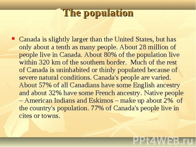 Canada is slightly larger than the United States, but has only about a tenth as many people. About 28 million of people live in Canada. About 80% of the population live within 320 km of the southern border. Much of the rest of Canada is uninhabited …