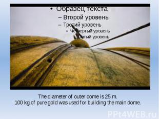 The diameter of outer dome is 25 m. 100 kg of pure gold was used for building th
