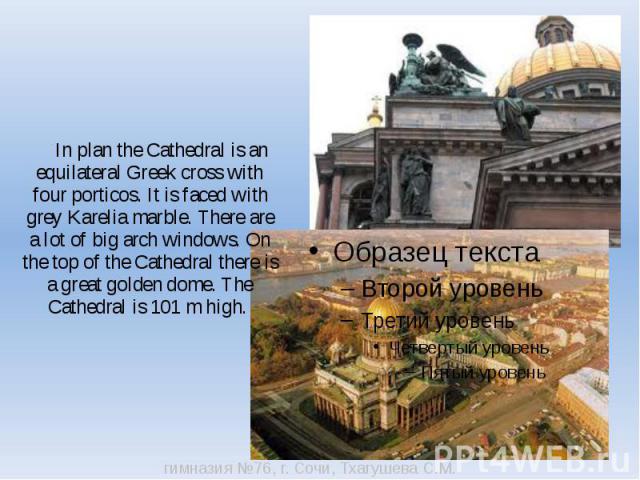In plan the Cathedral is an equilateral Greek cross with four porticos. It is faced with grey Karelia marble. There are a lot of big arch windows. On the top of the Cathedral there is a great golden dome. The Cathedral is 101 m high.