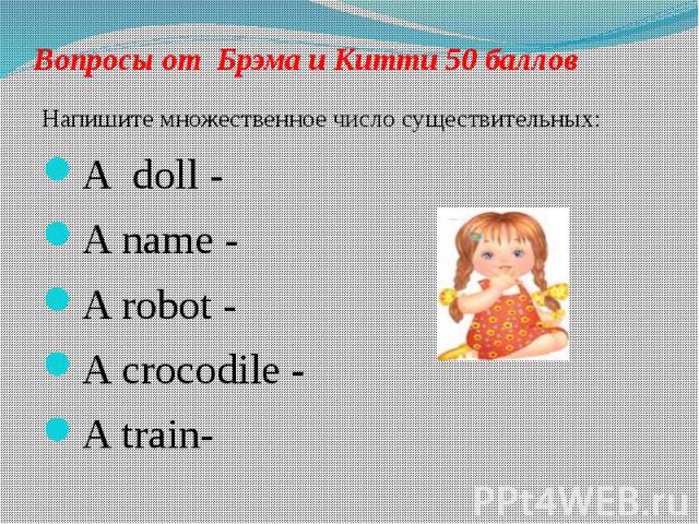 Вопросы от Брэма и Китти 50 баллов Напишите множественное число существительных: A doll - A name - A robot - A crocodile - A train-