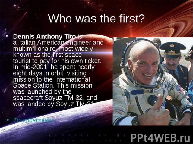 Dennis Anthony Tito is a Italian American engineer and multimillionaire, most widely known as the first space tourist to pay for his own ticket. In mid-2001, he spent nearly eight days in orbit visiting mission to the I…