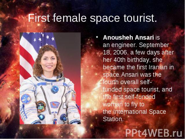 Anousheh Ansari is an engineer. September 18, 2006, a few days after her 40th birthday, she became the first Iranian in space.Ansari was the fourth overall self-funded space tourist, and the first self-funded woman to fly to the …