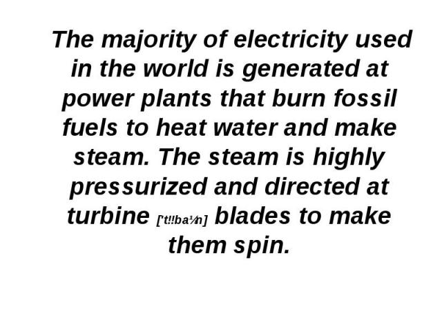 The majority of electricity used in the world is generated at power plants that burn fossil fuels to heat water and make steam. The steam is highly pressurized and directed at turbine ['tɜbaɪn] blades to make them spin. The majority of electricity u…