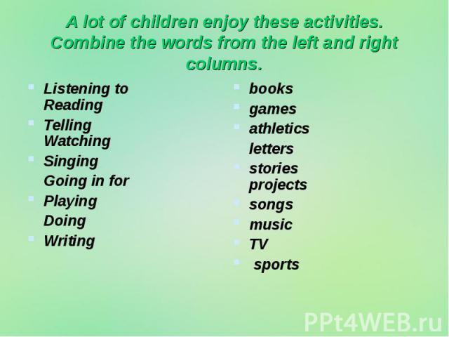 A lot of children enjoy these activities. Combine the words from the left and right columns. Listening to Reading Telling Watching Singing Going in for Playing Doing Writing