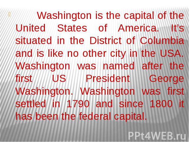 Washington is the capital of the United States of America. It’s situated in the District of Columbia and is like no other city in the USA. Washington was named after the first US President George Washington. Washington was first settled in 1790 and …