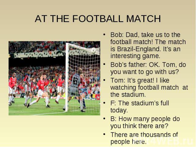 Bob: Dad, take us to the football match! The match is Brazil-England. It’s an interesting game. Bob: Dad, take us to the football match! The match is Brazil-England. It’s an interesting game. Bob’s father: OK. Tom, do you want to go with us? Tom: It…