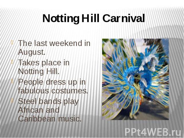 Notting Hill Carnival The last weekend in August. Takes place in Notting Hill. People dress up in fabulous costumes. Steel bands play African and Caribbean music.
