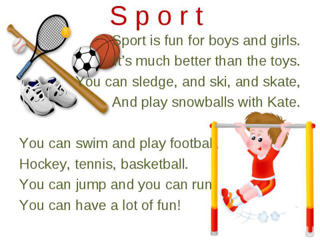 Sport is fun for boys and girls. Sport is fun for boys and girls. It’s much better than the toys. You can sledge, and ski, and skate, And play snowballs with Kate. You can swim and play football, Hockey, tennis, basketball. You can jump and you can …