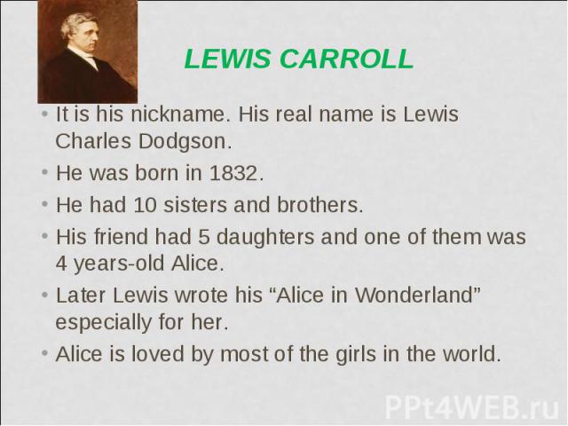 It is his nickname. His real name is Lewis Charles Dodgson. It is his nickname. His real name is Lewis Charles Dodgson. He was born in 1832. He had 10 sisters and brothers. His friend had 5 daughters and one of them was 4 years-old Alice. Later Lewi…