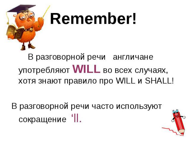 В разговорной речи англичане употребляют WILL во всех случаях, хотя знают правило про WILL и SHALL! В разговорной речи англичане употребляют WILL во всех случаях, хотя знают правило про WILL и SHALL! В разговорной речи часто используют сокращение ‘ll.