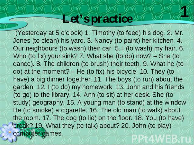 (Yesterday at 5 o’clock) 1. Timothy (to feed) his dog. 2. Mr. Jones (to clean) his yard. 3. Nancy (to paint) her kitchen. 4. Our neighbours (to wash) their car. 5. I (to wash) my hair. 6. Who (to fix) your sink? 7. What she (to do) now? – She (to da…