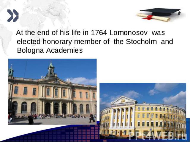 At the end of his life in 1764 Lomonosov was elected honorary member of the Stocholm and Bologna Academies At the end of his life in 1764 Lomonosov was elected honorary member of the Stocholm and Bologna Academies