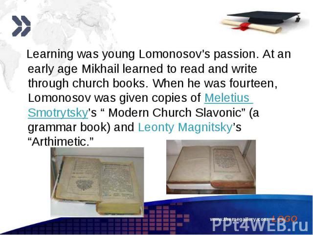 Learning was young Lomonosov's passion. At an early age Mikhail learned to read and write through church books. When he was fourteen, Lomonosov was given copies of Meletius Smotrytsky’s “ Modern Church Slavonic” (a grammar book) and Leonty Magnitsky…