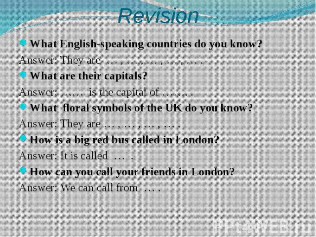 Revision What English-speaking countries do you know? Answer: They are … , … , … , … , … . What are their capitals? Answer: …… is the capital of ……. . What floral symbols of the UK do you know? Answer: They are … , … , … , … . How is a big red bus c…