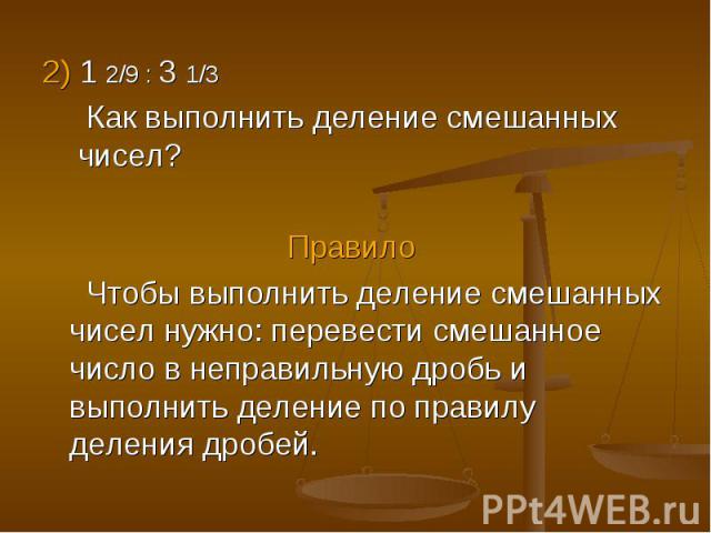 2) 1 2/9 : 3 1/3 2) 1 2/9 : 3 1/3 Как выполнить деление смешанных чисел? Правило Чтобы выполнить деление смешанных чисел нужно: перевести смешанное число в неправильную дробь и выполнить деление по правилу деления дробей.