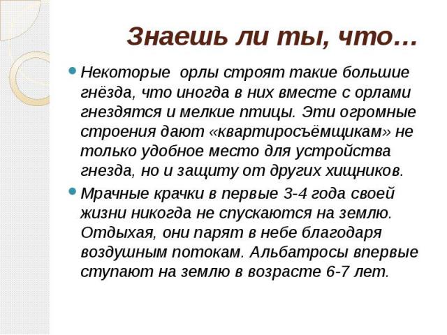 Знаешь ли ты, что… Некоторые орлы строят такие большие гнёзда, что иногда в них вместе с орлами гнездятся и мелкие птицы. Эти огромные строения дают «квартиросъёмщикам» не только удобное место для устройства гнезда, но и защиту от других хищников. М…