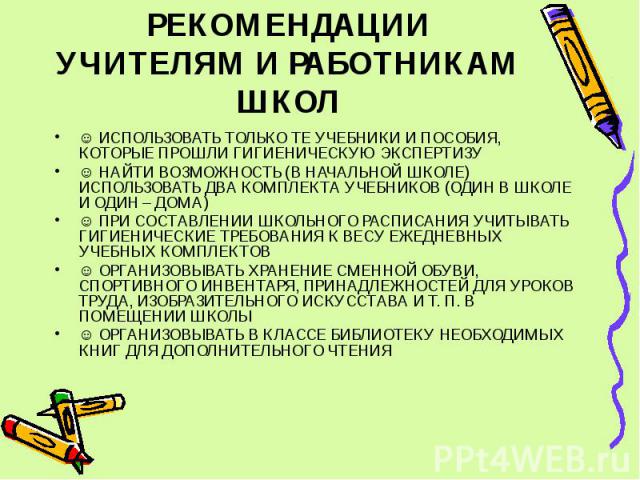 РЕКОМЕНДАЦИИ УЧИТЕЛЯМ И РАБОТНИКАМ ШКОЛ ☺ ИСПОЛЬЗОВАТЬ ТОЛЬКО ТЕ УЧЕБНИКИ И ПОСОБИЯ, КОТОРЫЕ ПРОШЛИ ГИГИЕНИЧЕСКУЮ ЭКСПЕРТИЗУ ☺ НАЙТИ ВОЗМОЖНОСТЬ (В НАЧАЛЬНОЙ ШКОЛЕ) ИСПОЛЬЗОВАТЬ ДВА КОМПЛЕКТА УЧЕБНИКОВ (ОДИН В ШКОЛЕ И ОДИН – ДОМА) ☺ ПРИ СОСТАВЛЕНИИ …