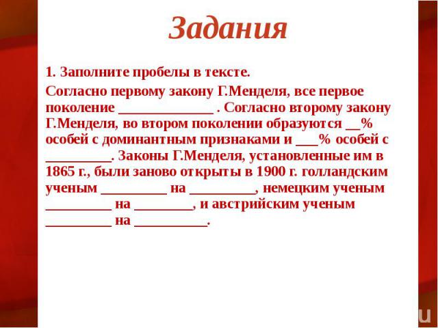 Задания 1. Заполните пробелы в тексте. Согласно первому закону Г.Менделя, все первое поколение _____________ . Согласно второму закону Г.Менделя, во втором поколении образуются __% особей с доминантным признаками и ___% особей с _________. Законы Г.…