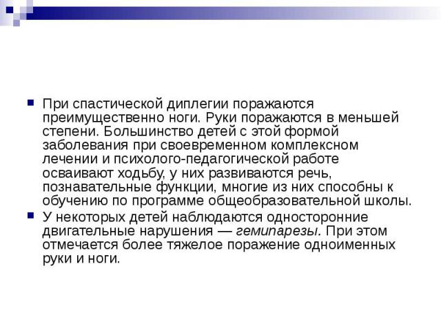 При спастической диплегии поражаются преимущественно ноги. Руки поражаются в меньшей степени. Большинство детей с этой формой заболевания при своевременном комплексном лечении и психолого-педагогической работе осваивают ходьбу, у них развиваются реч…