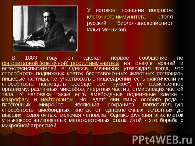 В 1883 году он сделал первое сообщение по фагоцитарной (клеточной) теории иммунитета на съезде врачей и естествоиспытателей в Одессе. Мечников утверждал тогда, что способность подвижных клеток беспозвоночных животных поглощать пищевые частицы, т.е. …