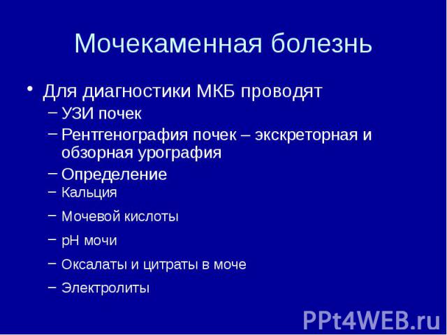 Мочекаменная болезнь Для диагностики МКБ проводят УЗИ почек Рентгенография почек – экскреторная и обзорная урография Определение Кальция Мочевой кислоты рН мочи Оксалаты и цитраты в моче Электролиты