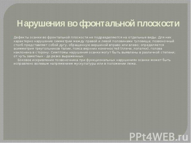 Нарушения во фронтальной плоскости Дефекты осанки во фронтальной плоскости не подразделяются на отдельные виды. Для них характерно нарушение симметрии между правой и левой половинами туловища; позвоночный столб представляет собой дугу, обращенную ве…