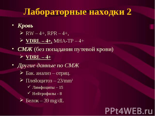 Кровь Кровь RW – 4+, RPR – 4+, VDRL – 4+, МНА-TP – 4+ СМЖ (без попадания путевой крови) VDRL – 4+ Другие данные по СМЖ Бак. анализ – отриц. Плейоцитоз – 23/mm3 Лимфоциты – 15 Нейтрофилы - 8 Белок – 39 mg/dL