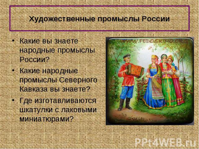 Какие вы знаете народные промыслы России? Какие вы знаете народные промыслы России? Какие народные промыслы Северного Кавказа вы знаете? Где изготавливаются шкатулки с лаковыми миниатюрами?