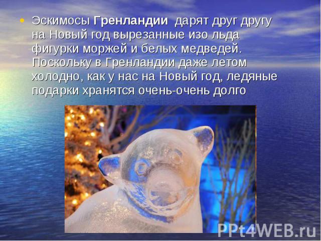 Эскимосы Гренландии дарят друг другу на Новый год вырезанные изо льда фигурки моржей и белых медведей. Поскольку в Гренландии даже летом холодно, как у нас на Новый год, ледяные подарки хранятся очень-очень долго Эскимосы Гренландии дарят друг другу…