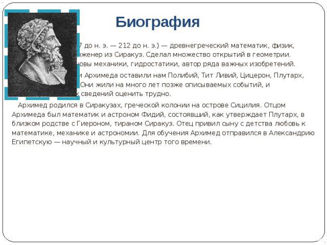 Биография Архимед ( 287 до н. э. — 212 до н. э.) — древнегреческий математик, физик, механик и инженер из Сиракуз. Сделал множество открытий в геометрии. Заложил основы механики, гидростатики, автор ряда важных изобретений. Сведения о жизни Архимеда…