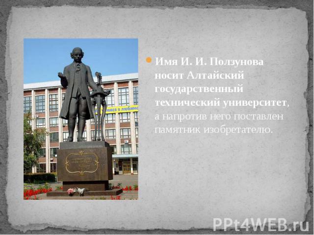 Имя И. И. Ползунова носит Алтайский государственный технический университет, а напротив него поставлен памятник изобретателю.