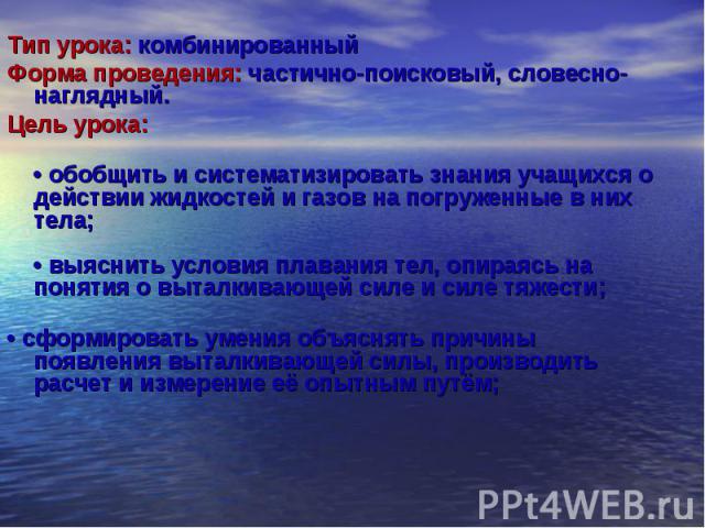 Тип урока: комбинированный Тип урока: комбинированный Форма проведения: частично-поисковый, словесно-наглядный. Цель урока: • обобщить и систематизировать знания учащихся о действии жидкостей и газов на погруженные в них тела; • выяснить условия пла…