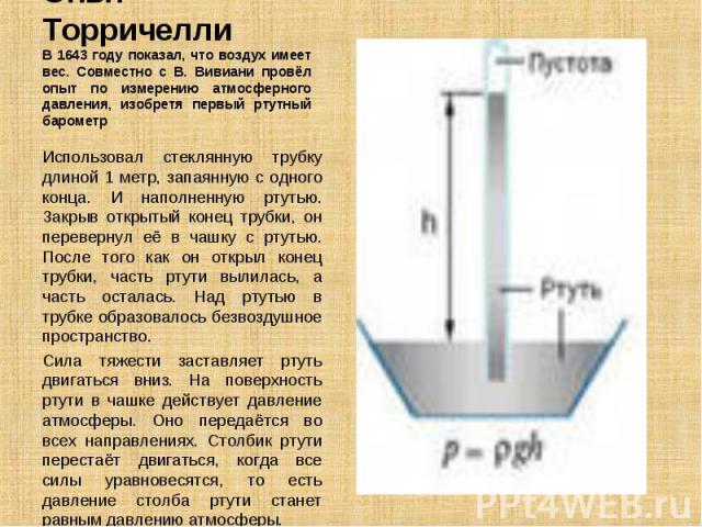 Использовал стеклянную трубку длиной 1 метр, запаянную с одного конца. И наполненную ртутью. Закрыв открытый конец трубки, он перевернул её в чашку с ртутью. После того как он открыл конец трубки, часть ртути вылилась, а часть осталась. Над ртутью в…