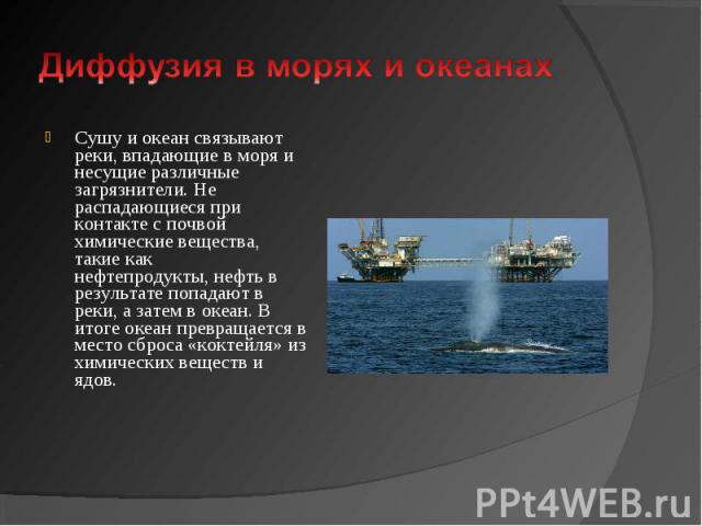 Сушу и океан связывают реки, впадающие в моря и несущие различные загрязнители. Не распадающиеся при контакте с почвой химические вещества, такие как нефтепродукты, нефть в результате попадают в реки, а затем в океан. В итоге оке…