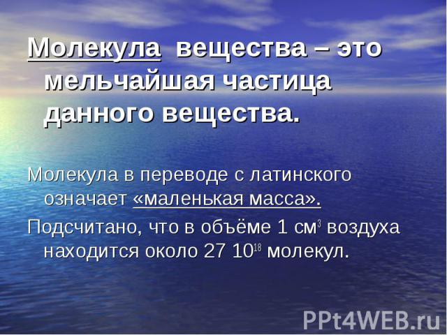 Молекула вещества – это мельчайшая частица данного вещества. Молекула вещества – это мельчайшая частица данного вещества. Молекула в переводе с латинского означает «маленькая масса». Подсчитано, что в объёме 1 см3 воздуха находится около 27 1018 молекул.