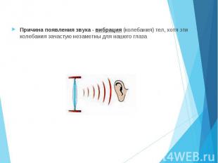 Причина появления звука - вибрация (колебания) тел, хотя эти колебания зачастую