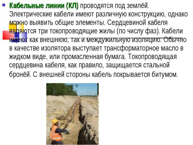 Кабельные линии (КЛ) проводятся под землёй. Электрические кабели имеют различную конструкцию, однако можно выявить общие элементы. Сердцевиной кабеля являются три токопроводящие жилы (по числу фаз). Кабели имеют как внешнюю, так и междужильную изоля…