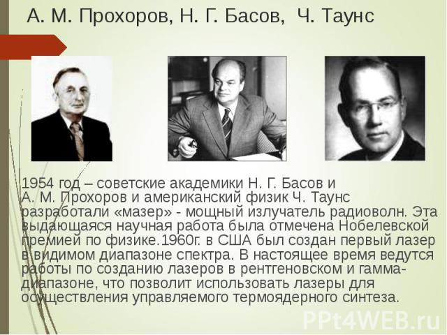 1954 год – советские академики Н. Г. Басов и А. М. Прохоров и американский физик Ч. Таунс разработали «мазер» - мощный излучатель радиоволн. Эта выдающаяся научная работа была отмечена Нобелевской премией по физике.1960г. в США был создан первый лаз…