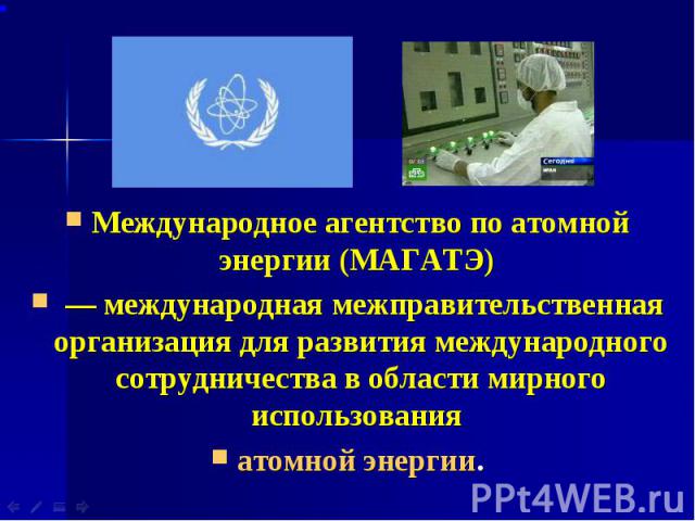 Международное агентство по атомной энергии (МАГАТЭ) Международное агентство по атомной энергии (МАГАТЭ)  — международная межправительственная организация для развития международного сотрудничества в области мирного использования атомной энергии.