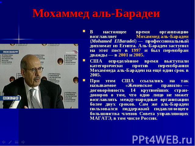 В настоящее время организацию возглавляет Мохаммед аль-Барадеи (Mohamed ElBaradei) — профессиональный дипломат из Египта. Аль-Барадеи заступил на этот пост в 1997 и был переизбран дважды — в 2001 и 2005. В настоящее время организацию возгл…