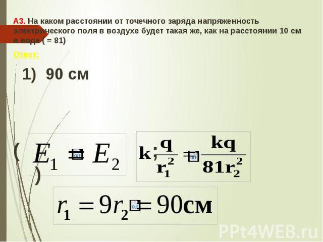 А3. На каком расстоянии от точечного заряда напряженность электрического поля в воздухе будет такая же, как на расстоянии 10 см в воде ( = 81) Ответ: 1) 90 см