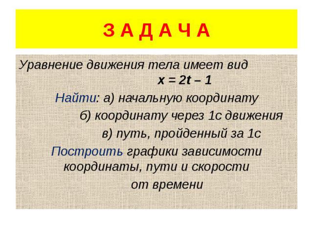 З А Д А Ч А Уравнение движения тела имеет вид х = 2t – 1 Найти: а) начальную координату б) координату через 1с движения в) путь, пройденный за 1с Построить графики зависимости координаты, пути и скорости от времени