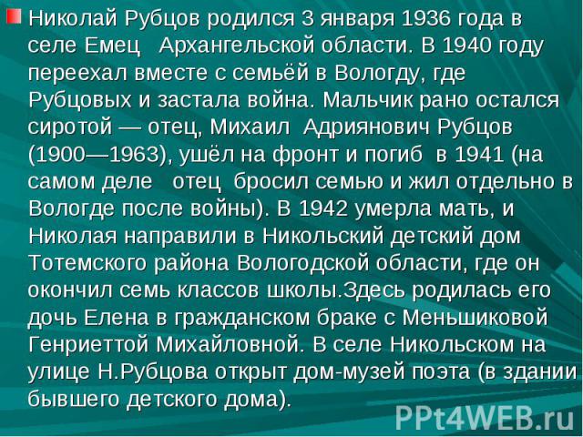 Николай Рубцов родился 3 января 1936 года в селе Емец Архангельской области. В 1940 году переехал вместе с семьёй в Вологду, где Рубцовых и застала война. Мальчик рано остался сиротой — отец, Михаил Адриянович Рубцов (1900—1963), ушёл на фронт и пог…