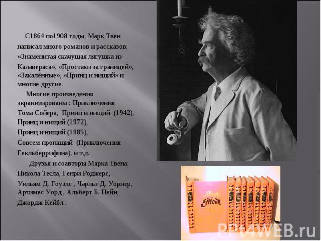 С1864 по1908 годы, Марк Твен С1864 по1908 годы, Марк Твен написал много романов и рассказов: «Знаменитая скачущая лягушка из Калавераса», «Простаки за границей», «Закалённые», «Принц и нищий» и многие другие. Многие произведения экранизированы : При…